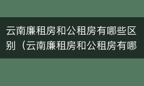 云南廉租房和公租房有哪些区别（云南廉租房和公租房有哪些区别图片）