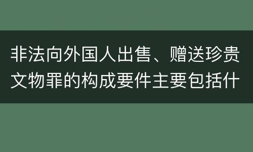 非法向外国人出售、赠送珍贵文物罪的构成要件主要包括什么