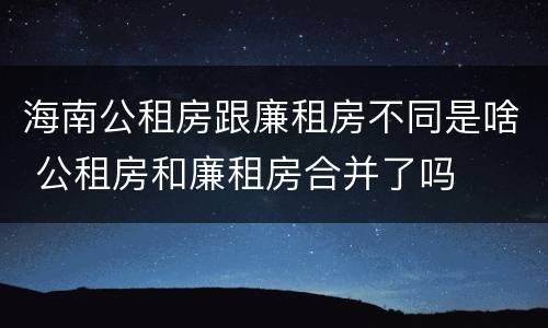 海南公租房跟廉租房不同是啥 公租房和廉租房合并了吗
