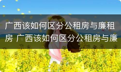 广西该如何区分公租房与廉租房 广西该如何区分公租房与廉租房呢