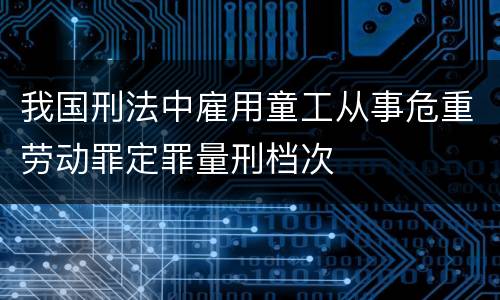 我国刑法中雇用童工从事危重劳动罪定罪量刑档次