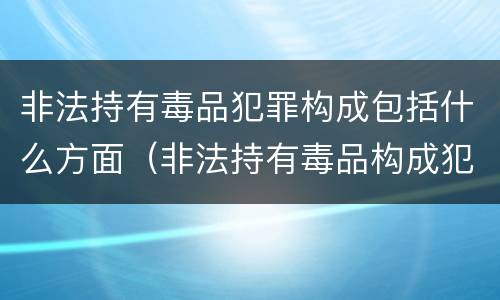 非法持有毒品犯罪构成包括什么方面（非法持有毒品构成犯罪吗）