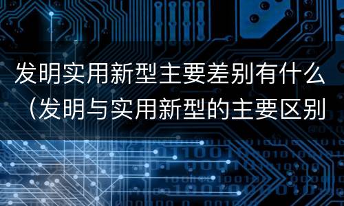 发明实用新型主要差别有什么（发明与实用新型的主要区别）
