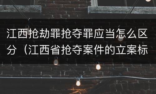 江西抢劫罪抢夺罪应当怎么区分（江西省抢夺案件的立案标准）