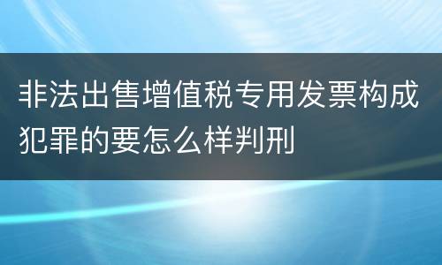 非法出售增值税专用发票构成犯罪的要怎么样判刑