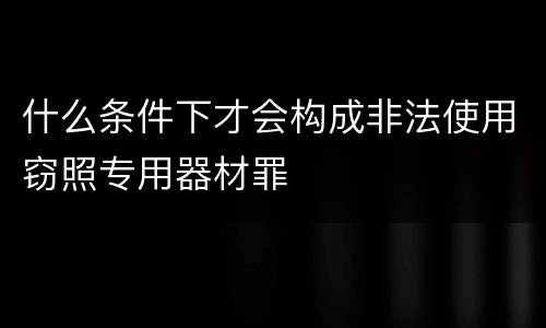什么条件下才会构成非法使用窃照专用器材罪