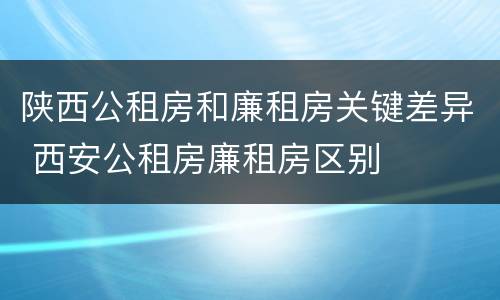 陕西公租房和廉租房关键差异 西安公租房廉租房区别