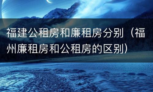 福建公租房和廉租房分别（福州廉租房和公租房的区别）