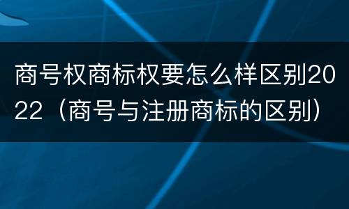 商号权商标权要怎么样区别2022（商号与注册商标的区别）