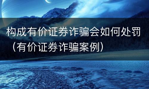 构成有价证券诈骗会如何处罚（有价证券诈骗案例）