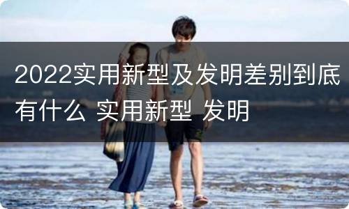 2022实用新型及发明差别到底有什么 实用新型 发明