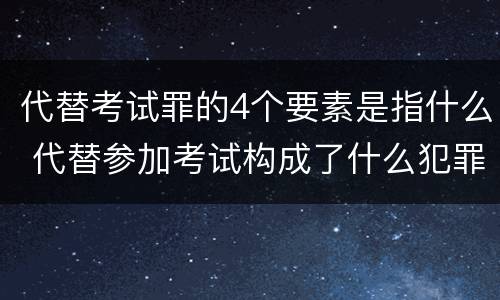 代替考试罪的4个要素是指什么 代替参加考试构成了什么犯罪