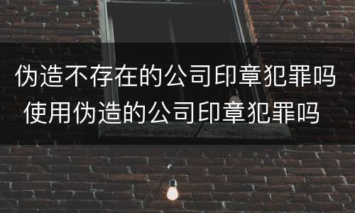 伪造不存在的公司印章犯罪吗 使用伪造的公司印章犯罪吗