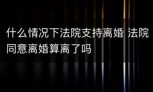 什么情况下法院支持离婚 法院同意离婚算离了吗