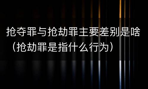 抢夺罪与抢劫罪主要差别是啥（抢劫罪是指什么行为）