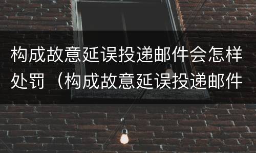 构成故意延误投递邮件会怎样处罚（构成故意延误投递邮件会怎样处罚呢）