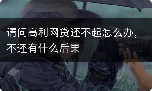 请问高利网贷还不起怎么办，不还有什么后果