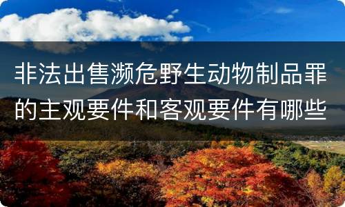 非法出售濒危野生动物制品罪的主观要件和客观要件有哪些