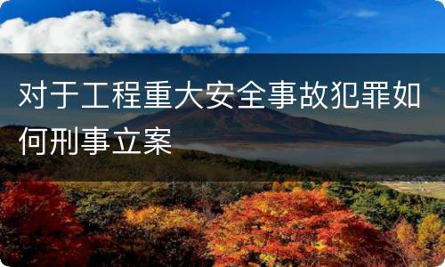 对于工程重大安全事故犯罪如何刑事立案