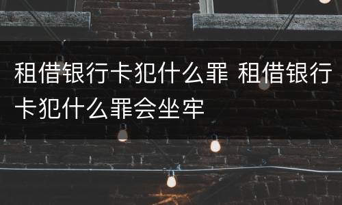 租借银行卡犯什么罪 租借银行卡犯什么罪会坐牢