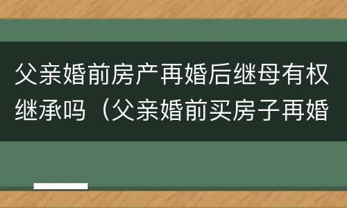 父亲婚前房产再婚后继母有权继承吗（父亲婚前买房子再婚房子的继承人）