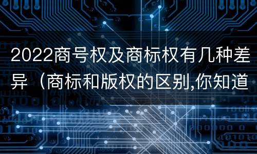 2022商号权及商标权有几种差异（商标和版权的区别,你知道多少?）