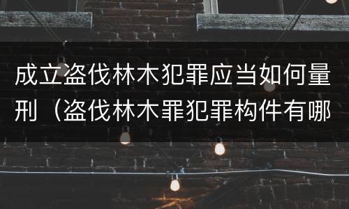 成立盗伐林木犯罪应当如何量刑（盗伐林木罪犯罪构件有哪几个要件）