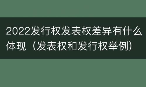2022发行权发表权差异有什么体现（发表权和发行权举例）