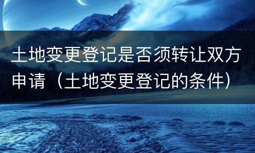 土地变更登记是否须转让双方申请（土地变更登记的条件）