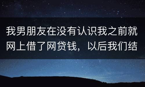 我男朋友在没有认识我之前就网上借了网贷钱，以后我们结婚会与我有关系吗