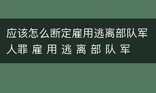 应该怎么断定雇用逃离部队军人罪 雇 用 逃 离 部 队 军 人 罪