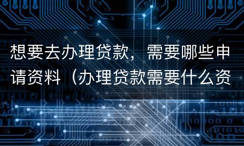 想要去办理贷款，需要哪些申请资料（办理贷款需要什么资料）