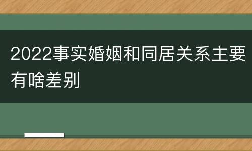 2022事实婚姻和同居关系主要有啥差别