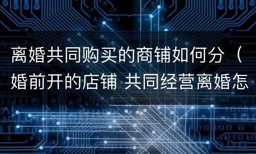 离婚共同购买的商铺如何分（婚前开的店铺 共同经营离婚怎么分）