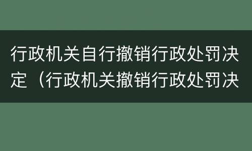 行政机关自行撤销行政处罚决定（行政机关撤销行政处罚决定 法律依据）