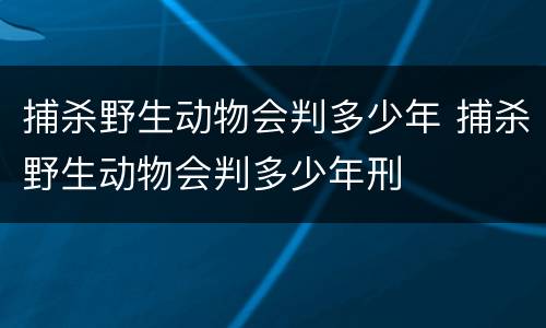 捕杀野生动物会判多少年 捕杀野生动物会判多少年刑
