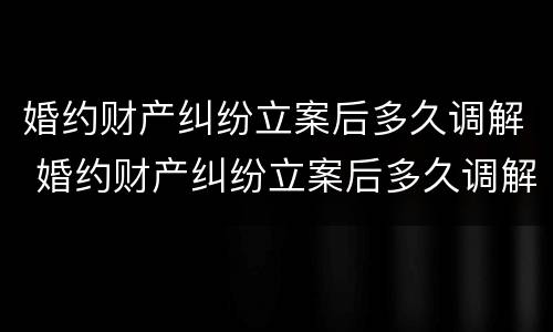 婚约财产纠纷立案后多久调解 婚约财产纠纷立案后多久调解完
