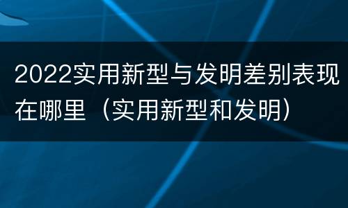 2022实用新型与发明差别表现在哪里（实用新型和发明）