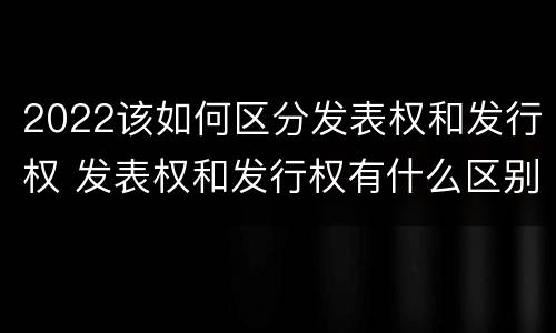 2022该如何区分发表权和发行权 发表权和发行权有什么区别