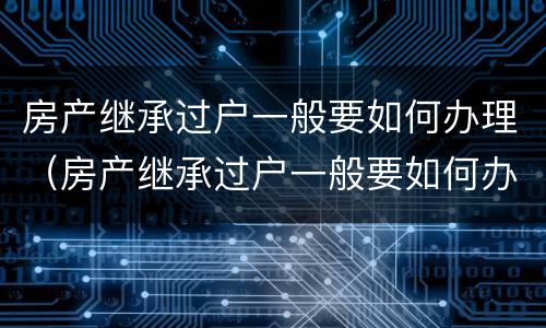 房产继承过户一般要如何办理（房产继承过户一般要如何办理呢）