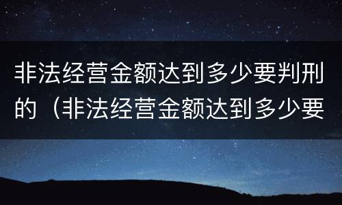 非法经营金额达到多少要判刑的（非法经营金额达到多少要判刑的标准）