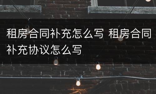 租房合同补充怎么写 租房合同补充协议怎么写