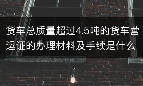 货车总质量超过4.5吨的货车营运证的办理材料及手续是什么