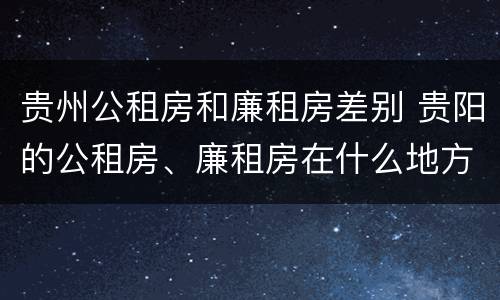 贵州公租房和廉租房差别 贵阳的公租房、廉租房在什么地方?
