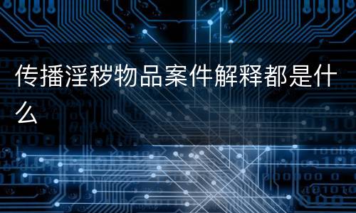 传播淫秽物品案件解释都是什么