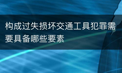 构成过失损坏交通工具犯罪需要具备哪些要素