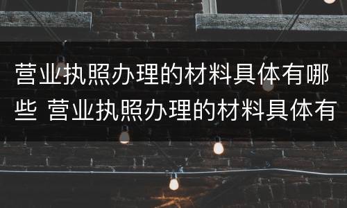 营业执照办理的材料具体有哪些 营业执照办理的材料具体有哪些内容