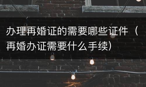 办理再婚证的需要哪些证件（再婚办证需要什么手续）
