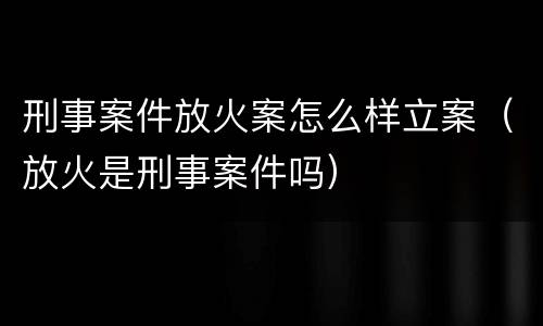 刑事案件放火案怎么样立案（放火是刑事案件吗）
