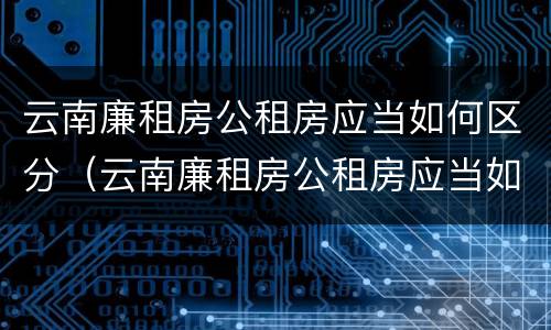 云南廉租房公租房应当如何区分（云南廉租房公租房应当如何区分产权）